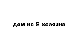 дом на 2 хозяина